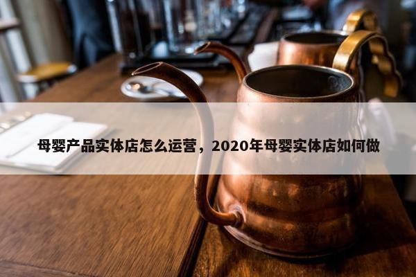 母婴产品实体店怎么运营，2020年母婴实体店如何做