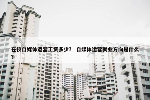 在校自媒体运营工资多少？ 自媒体运营就业方向是什么？