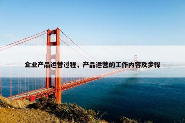 企业产品运营过程，产品运营的工作内容及步骤