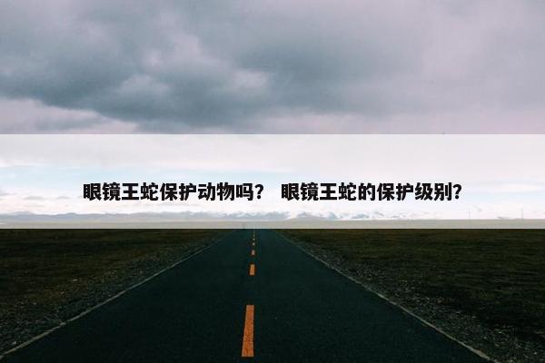 眼镜王蛇保护动物吗？ 眼镜王蛇的保护级别？