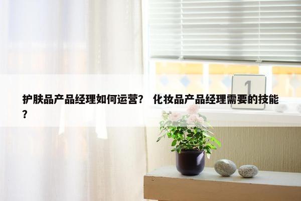 护肤品产品经理如何运营？ 化妆品产品经理需要的技能？