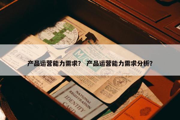 产品运营能力需求？ 产品运营能力需求分析？