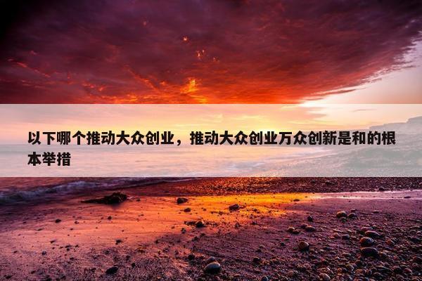 以下哪个推动大众创业,推动大众创业万众创新是和的根本举措 以下哪个推动大众创业,推动大众创业万众创新是和的根本举措