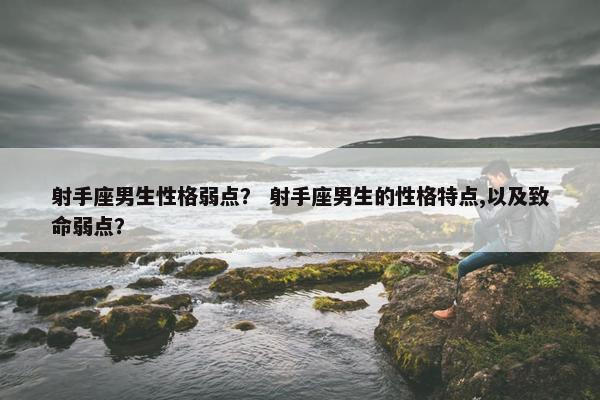 射手座男生性格弱点？ 射手座男生的性格特点,以及致命弱点？