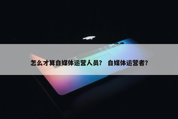 怎么才算自媒体运营人员？ 自媒体运营者？