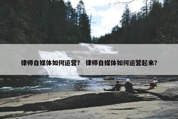 律师自媒体如何运营？ 律师自媒体如何运营起来？