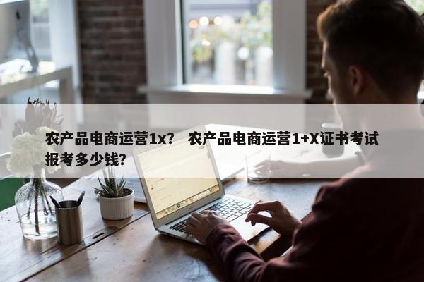 农产品电商运营1x？ 农产品电商运营1+X证书考试报考多少钱？