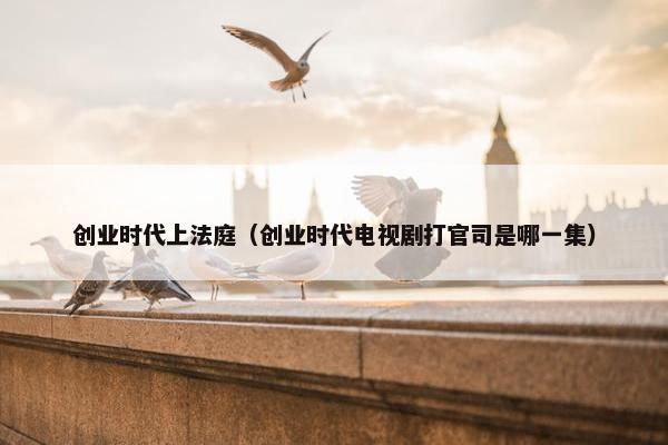 创业时代上法庭（创业时代电视剧打官司是哪一集）