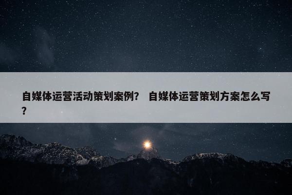 自媒体运营活动策划案例？ 自媒体运营策划方案怎么写？