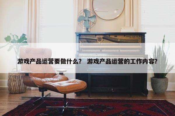 游戏产品运营要做什么？ 游戏产品运营的工作内容？