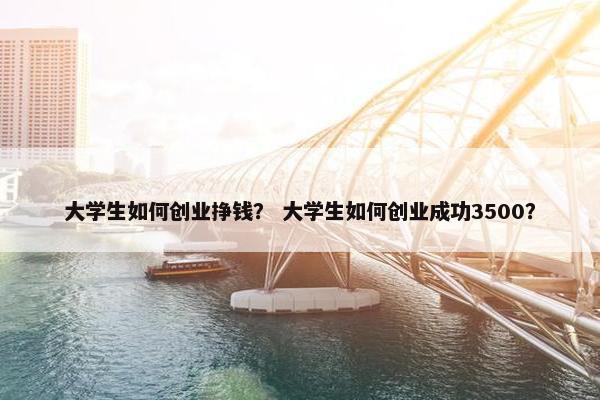 大学生如何创业挣钱？ 大学生如何创业成功3500？