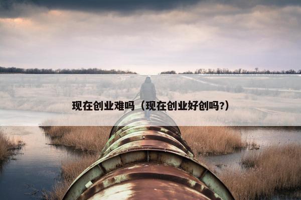 现在创业难吗（现在创业好创吗?）