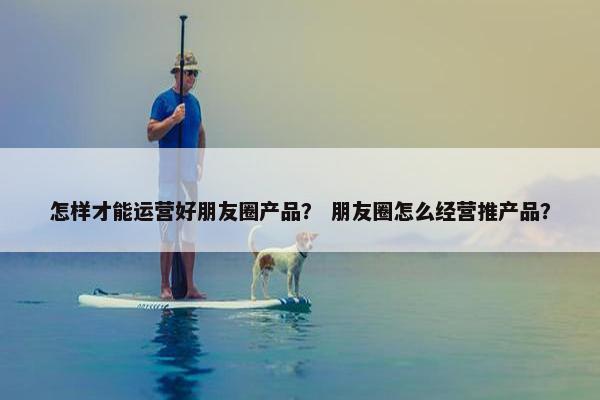 怎样才能运营好朋友圈产品？ 朋友圈怎么经营推产品？