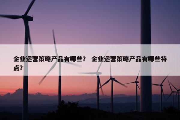 企业运营策略产品有哪些？ 企业运营策略产品有哪些特点？