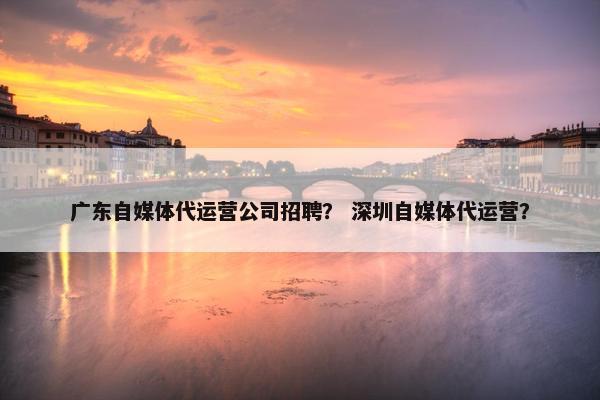 广东自媒体代运营公司招聘？ 深圳自媒体代运营？