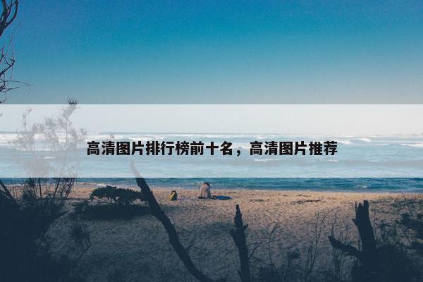 高清图片排行榜前十名，高清图片推荐