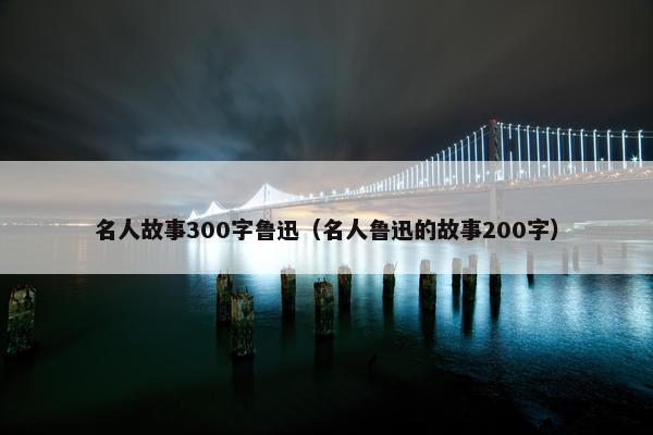名人故事300字鲁迅(名人鲁迅的故事200字)