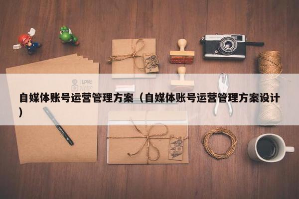 自媒体账号运营管理方案（自媒体账号运营管理方案设计）