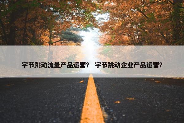 字节跳动流量产品运营？ 字节跳动企业产品运营？