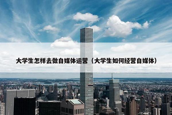大学生怎样去做自媒体运营（大学生如何经营自媒体）