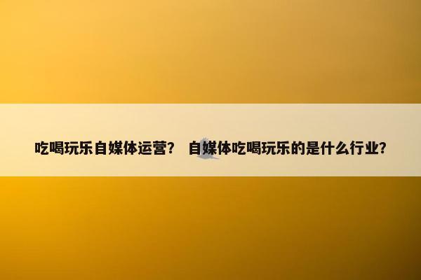 吃喝玩乐自媒体运营？ 自媒体吃喝玩乐的是什么行业？