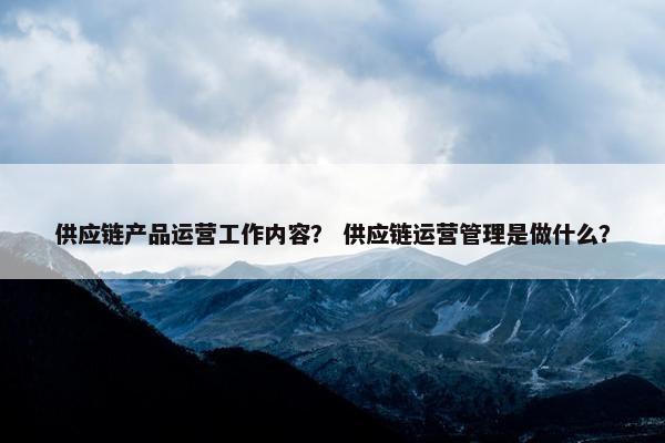 供应链产品运营工作内容？ 供应链运营管理是做什么？