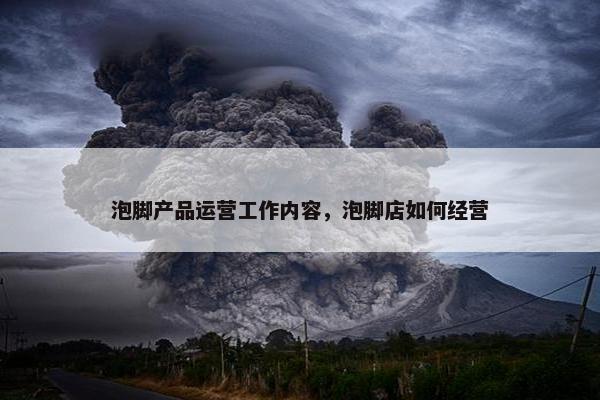 泡脚产品运营工作内容，泡脚店如何经营