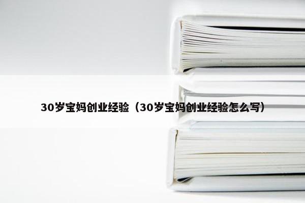 30岁宝妈创业经验（30岁宝妈创业经验怎么写）