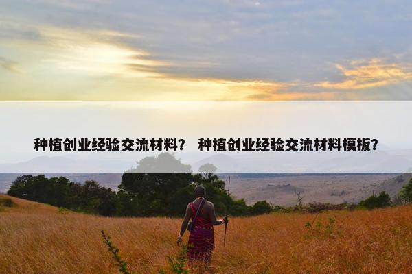 种植创业经验交流材料？ 种植创业经验交流材料模板？