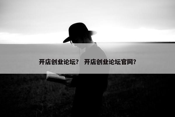 开店创业论坛？ 开店创业论坛官网？