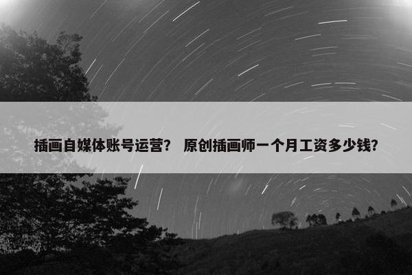 插画自媒体账号运营？ 原创插画师一个月工资多少钱？
