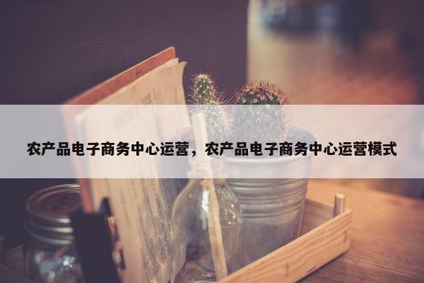 农产品电子商务中心运营，农产品电子商务中心运营模式
