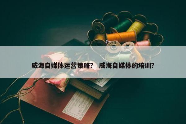 威海自媒体运营策略？ 威海自媒体的培训？