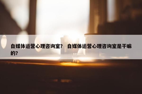 自媒体运营心理咨询室? 自媒体运营心理咨询室是干嘛的?