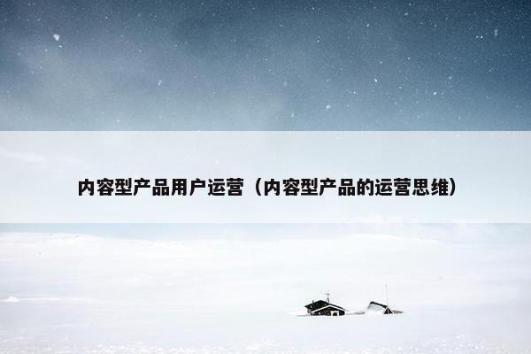 内容型产品用户运营（内容型产品的运营思维）