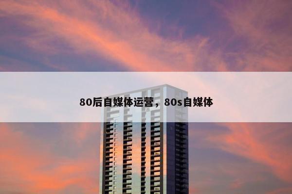 80后自媒体运营，80s自媒体