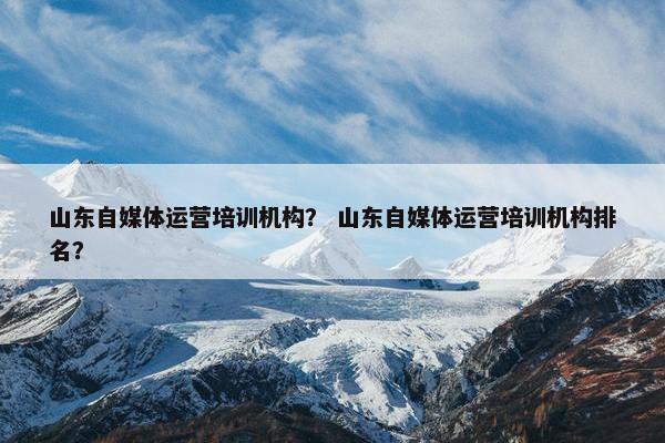 山东自媒体运营培训机构？ 山东自媒体运营培训机构排名？