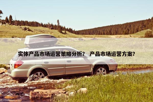 实体产品市场运营策略分析? 产品市场运营方案?