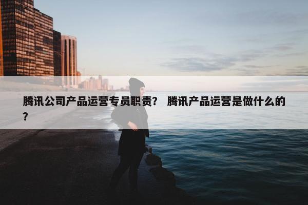 腾讯公司产品运营专员职责？ 腾讯产品运营是做什么的？