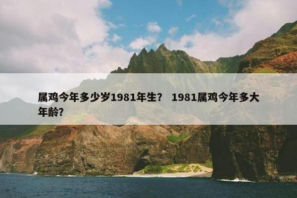 属鸡今年多少岁1981年生? 1981属鸡今年多大年龄?