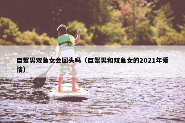 巨蟹男双鱼女会回头吗（巨蟹男和双鱼女的2021年爱情）