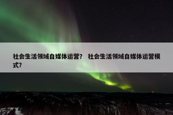社会生活领域自媒体运营？ 社会生活领域自媒体运营模式？