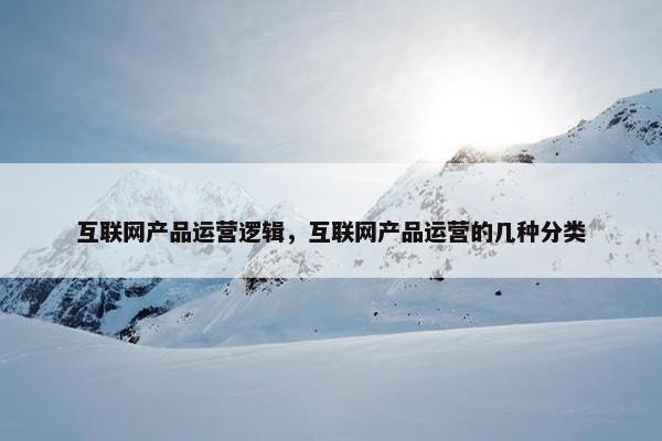 互联网产品运营逻辑，互联网产品运营的几种分类