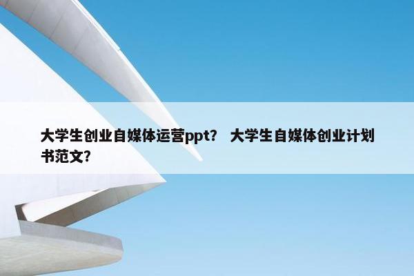 大学生创业自媒体运营ppt？ 大学生自媒体创业计划书范文？