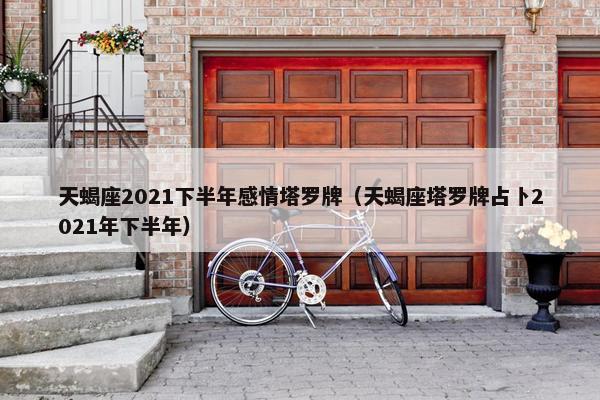 天蝎座2021下半年感情塔罗牌(天蝎座塔罗牌占卜2021年下半年)