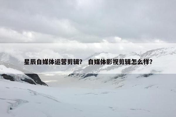 星辰自媒体运营剪辑？ 自媒体影视剪辑怎么样？