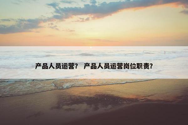 产品人员运营？ 产品人员运营岗位职责？