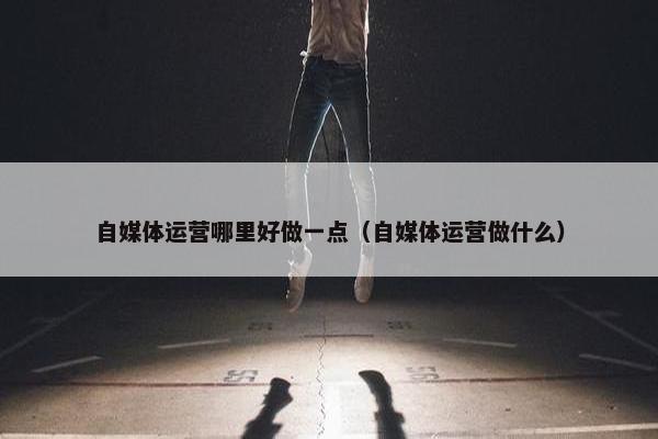 自媒体运营哪里好做一点（自媒体运营做什么）