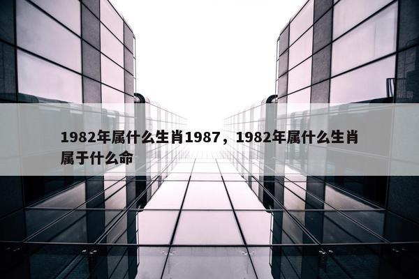 1982年属什么生肖1987，1982年属什么生肖属于什么命
