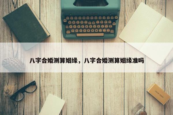 八字合婚测算姻缘,八字合婚测算姻缘准吗